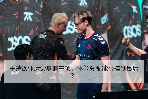王楚钦亚运会身兼三项，体能分配能否撑到最后？